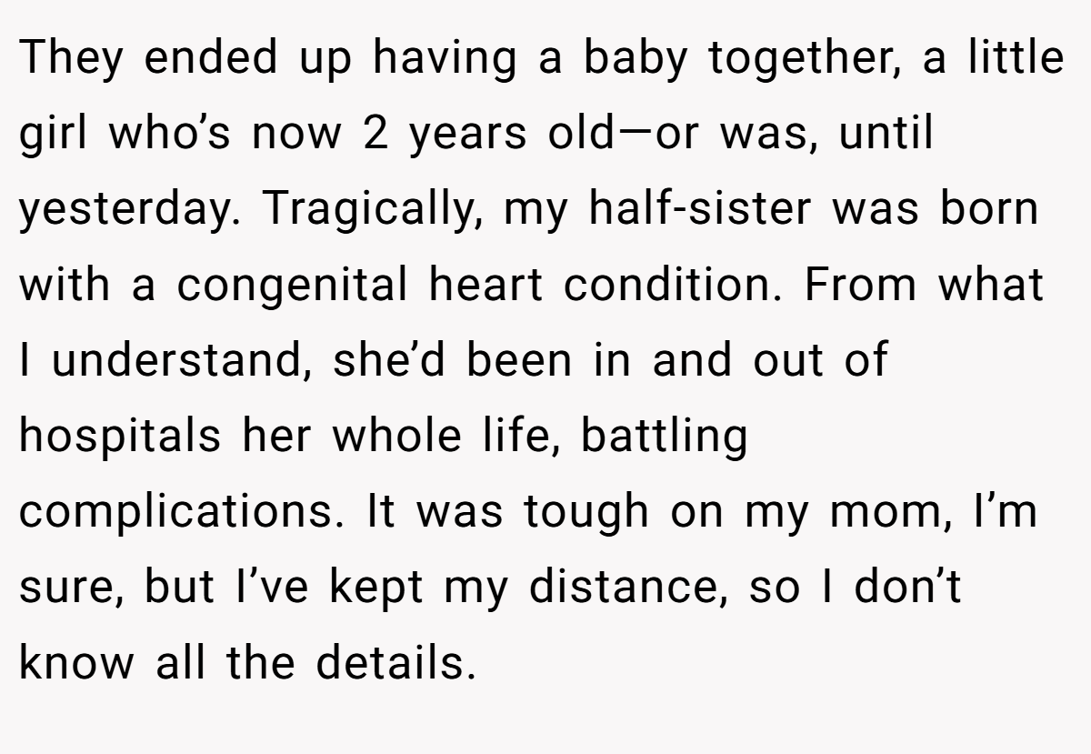 They ended up having a baby together, a little girl who’s now 2 years old—or was, until yesterday. Tragically, my half-sister was born with a congenital heart condition. From what I understand, she’d been in and out of hospitals her whole life, battling complications. It was tough on my mom, I’m sure, but I’ve kept my distance, so I don’t know all the details.
