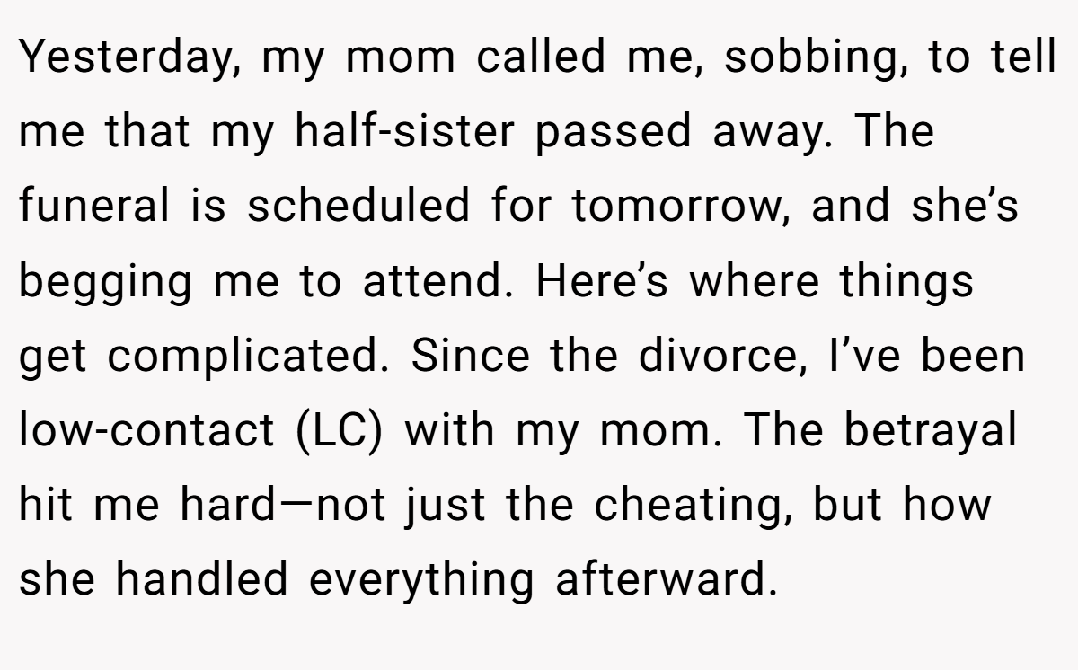 Yesterday, my mom called me, sobbing, to tell me that my half-sister passed away. The funeral is scheduled for tomorrow, and she’s begging me to attend. Here’s where things get complicated. Since the divorce, I’ve been low-contact (LC) with my mom. The betrayal hit me hard—not just the cheating, but how she handled everything afterward.