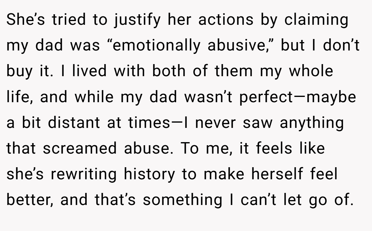 She’s tried to justify her actions by claiming my dad was “emotionally abusive,” but I don’t buy it. I lived with both of them my whole life, and while my dad wasn’t perfect—maybe a bit distant at times—I never saw anything that screamed abuse. To me, it feels like she’s rewriting history to make herself feel better, and that’s something I can’t let go of.