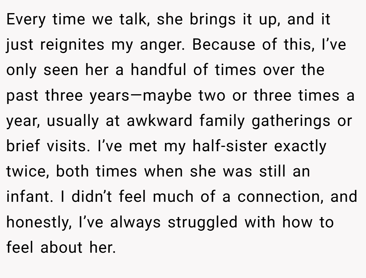 Every time we talk, she brings it up, and it just reignites my anger. Because of this, I’ve only seen her a handful of times over the past three years—maybe two or three times a year, usually at awkward family gatherings or brief visits. I’ve met my half-sister exactly twice, both times when she was still an infant. I didn’t feel much of a connection, and honestly, I’ve always struggled with how to feel about her.