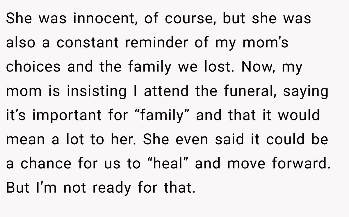 She was innocent, of course, but she was also a constant reminder of my mom’s choices and the family we lost. Now, my mom is insisting I attend the funeral, saying it’s important for “family” and that it would mean a lot to her. She even said it could be a chance for us to “heal” and move forward. But I’m not ready for that.