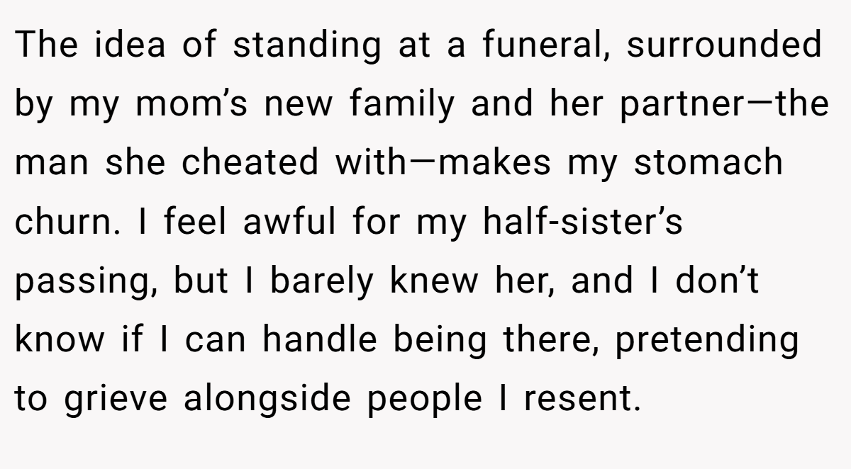 The idea of standing at a funeral, surrounded by my mom’s new family and her partner—the man she cheated with—makes my stomach churn. I feel awful for my half-sister’s passing, but I barely knew her, and I don’t know if I can handle being there, pretending to grieve alongside people I resent.