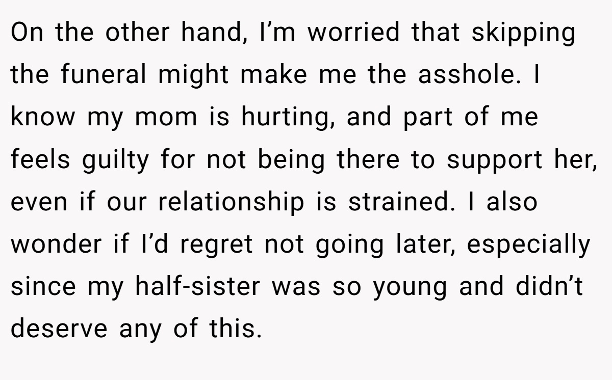 On the other hand, I’m worried that skipping the funeral might make me the asshole. I know my mom is hurting, and part of me feels guilty for not being there to support her, even if our relationship is strained. I also wonder if I’d regret not going later, especially since my half-sister was so young and didn’t deserve any of this.