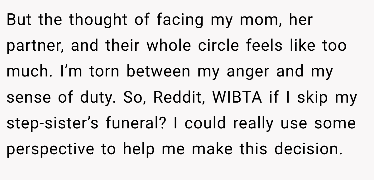 But the thought of facing my mom, her partner, and their whole circle feels like too much. I’m torn between my anger and my sense of duty. So, Reddit, WIBTA if I skip my step-sister’s funeral? I could really use some perspective to help me make this decision.