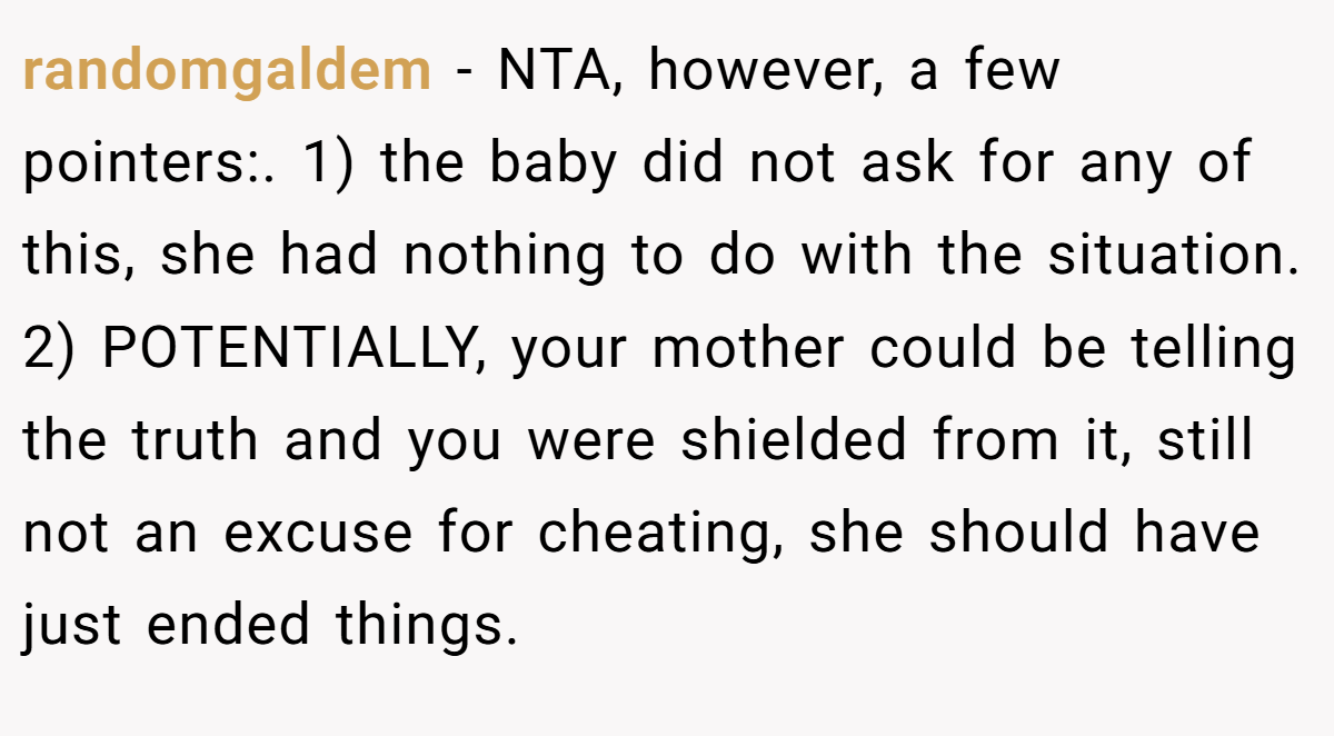 randomgaldem − NTA, however, a few pointers:. 1) the baby did not ask for any of this, she had nothing to do with the situation. 2) POTENTIALLY, your mother could be telling the truth and you were shielded from it, still not an excuse for cheating, she should have just ended things.