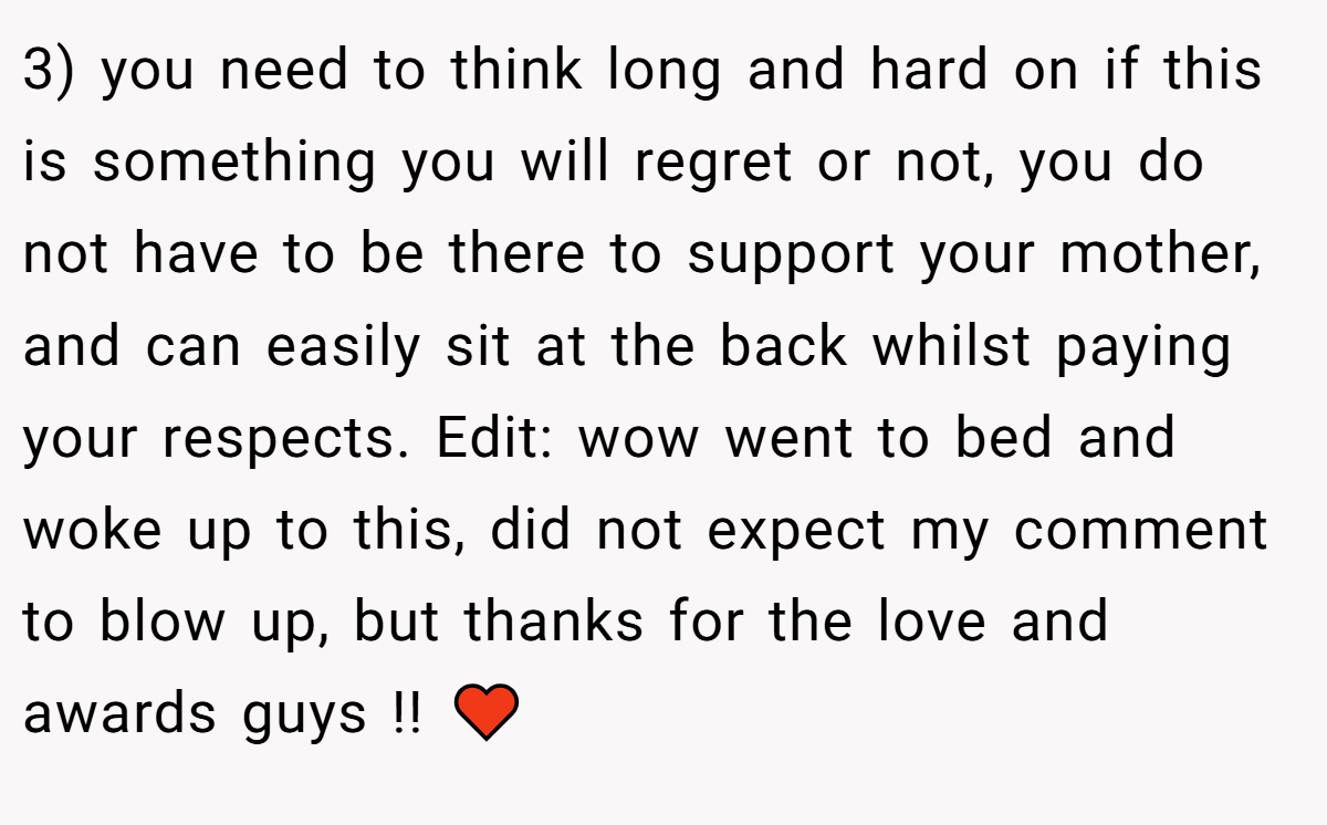 3) you need to think long and hard on if this is something you will regret or not, you do not have to be there to support your mother, and can easily sit at the back whilst paying your respects. Edit: wow went to bed and woke up to this, did not expect my comment to blow up, but thanks for the love and awards guys !! ♥️