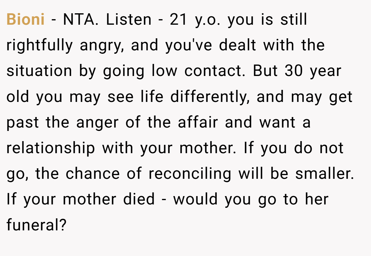 Bioni − NTA. Listen - 21 y.o. you is still rightfully angry, and you've dealt with the situation by going low contact. But 30 year old you may see life differently, and may get past the anger of the affair and want a relationship with your mother. If you do not go, the chance of reconciling will be smaller. If your mother died - would you go to her funeral?