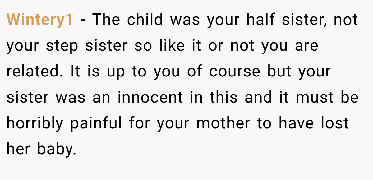 Wintery1 − The child was your half sister, not your step sister so like it or not you are related. It is up to you of course but your sister was an innocent in this and it must be horribly painful for your mother to have lost her baby.