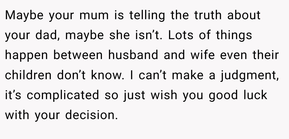 Maybe your mum is telling the truth about your dad, maybe she isn’t. Lots of things happen between husband and wife even their children don’t know. I can’t make a judgment, it’s complicated so just wish you good luck with your decision.