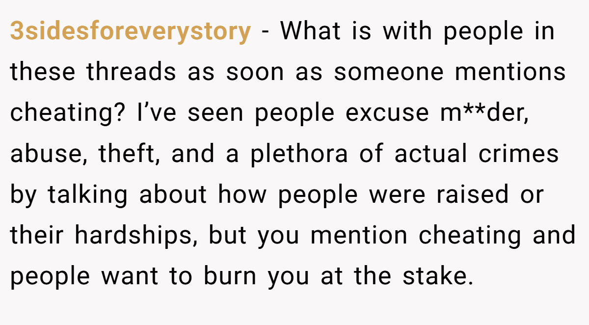 3sidesforeverystory − What is with people in these threads as soon as someone mentions cheating? I’ve seen people excuse m**der, abuse, theft, and a plethora of actual crimes by talking about how people were raised or their hardships, but you mention cheating and people want to burn you at the stake.