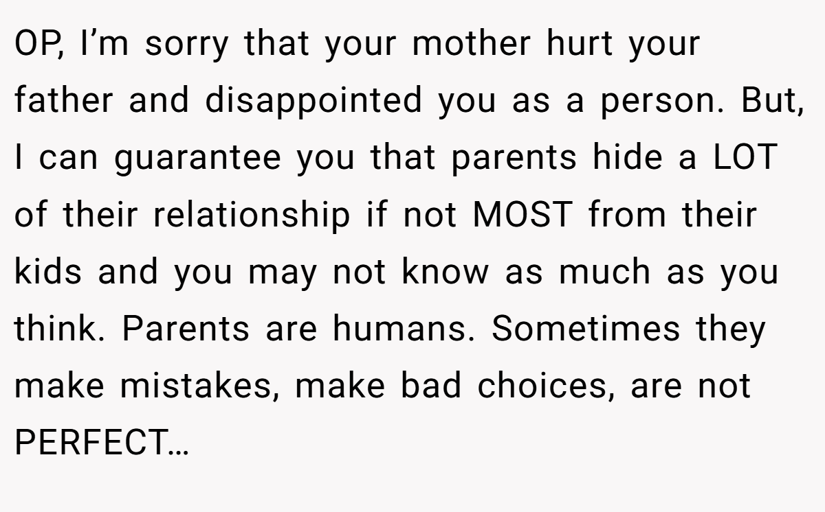 OP, I’m sorry that your mother hurt your father and disappointed you as a person. But, I can guarantee you that parents hide a LOT of their relationship if not MOST from their kids and you may not know as much as you think. Parents are humans. Sometimes they make mistakes, make bad choices, are not PERFECT…