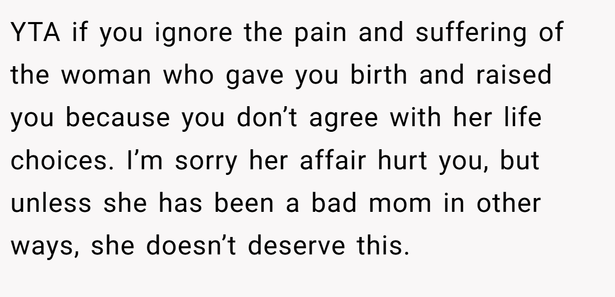 YTA if you ignore the pain and suffering of the woman who gave you birth and raised you because you don’t agree with her life choices. I’m sorry her affair hurt you, but unless she has been a bad mom in other ways, she doesn’t deserve this.