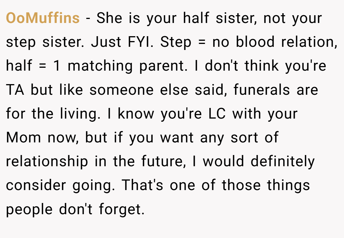 OoMuffins − She is your half sister, not your step sister. Just FYI. Step = no blood relation, half = 1 matching parent. I don't think you're TA but like someone else said, funerals are for the living. I know you're LC with your Mom now, but if you want any sort of relationship in the future, I would definitely consider going. That's one of those things people don't forget.