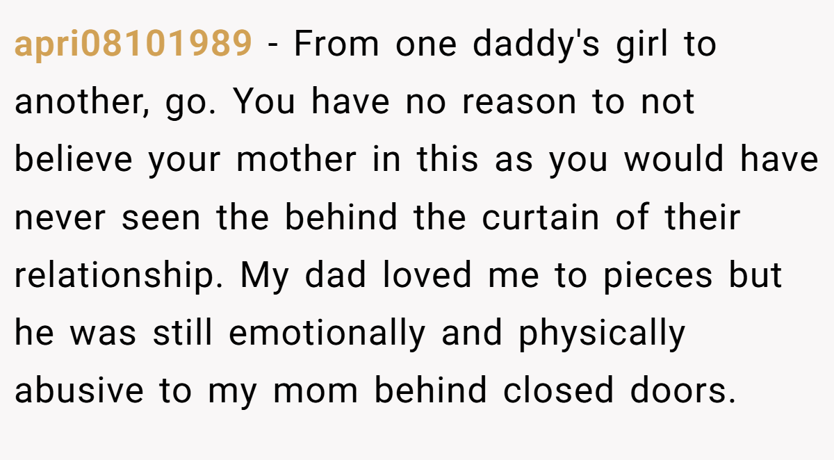 apri08101989 − From one daddy's girl to another, go. You have no reason to not believe your mother in this as you would have never seen the behind the curtain of their relationship. My dad loved me to pieces but he was still emotionally and physically abusive to my mom behind closed doors.