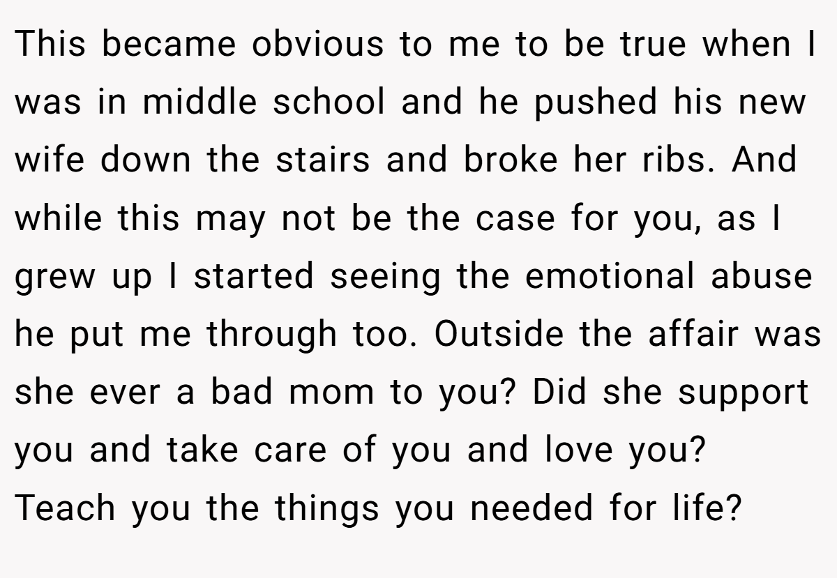This became obvious to me to be true when I was in middle school and he pushed his new wife down the stairs and broke her ribs. And while this may not be the case for you, as I grew up I started seeing the emotional abuse he put me through too. Outside the affair was she ever a bad mom to you? Did she support you and take care of you and love you? Teach you the things you needed for life?