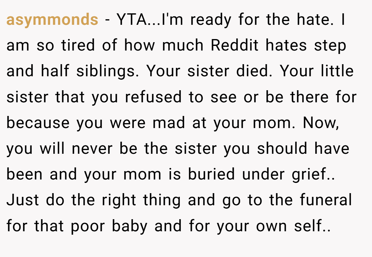 asymmonds − YTA...I'm ready for the hate. I am so tired of how much Reddit hates step and half siblings. Your sister died. Your little sister that you refused to see or be there for because you were mad at your mom. Now, you will never be the sister you should have been and your mom is buried under grief.. Just do the right thing and go to the funeral for that poor baby and for your own self..