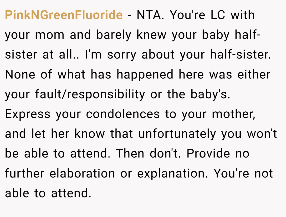 PinkNGreenFluoride − NTA. You're LC with your mom and barely knew your baby half-sister at all.. I'm sorry about your half-sister. None of what has happened here was either your fault/responsibility or the baby's. Express your condolences to your mother, and let her know that unfortunately you won't be able to attend. Then don't. Provide no further elaboration or explanation. You're not able to attend.