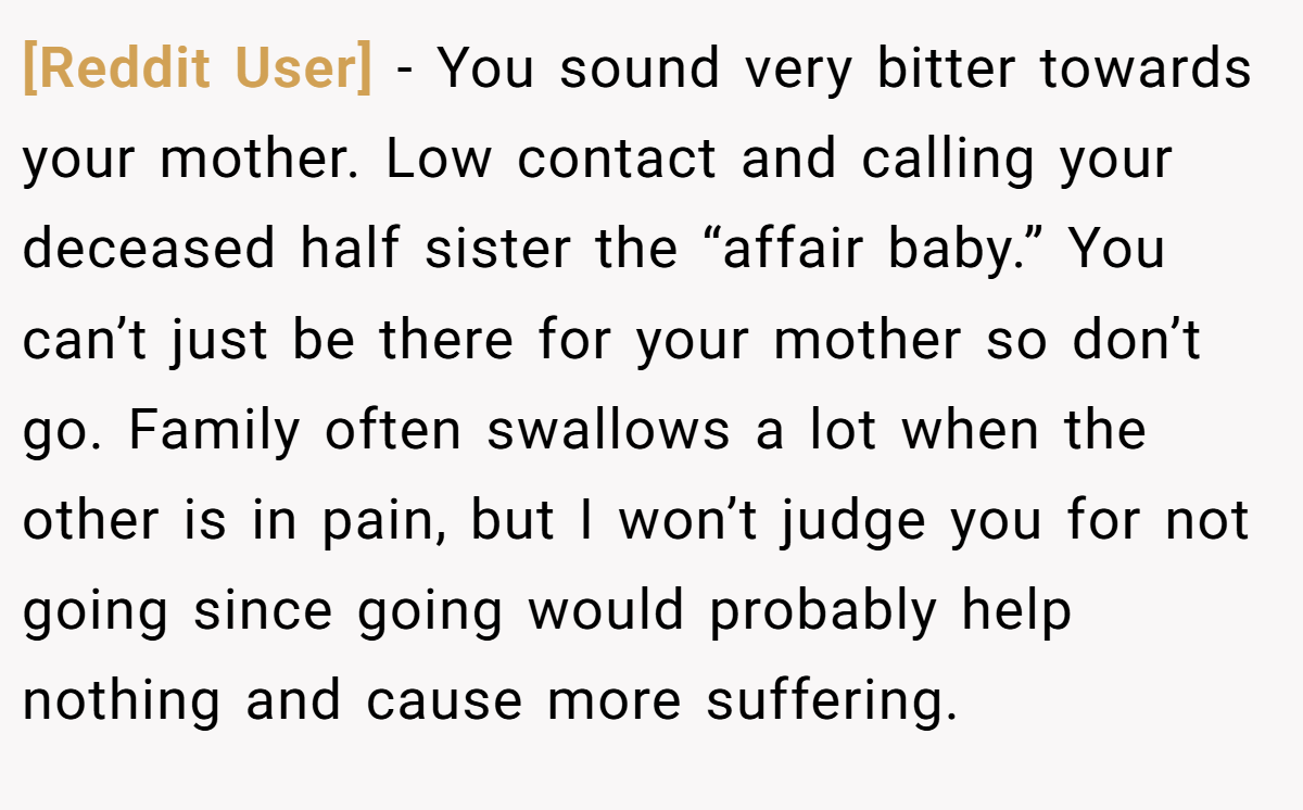 [Reddit User] − You sound very bitter towards your mother. Low contact and calling your deceased half sister the “affair baby.” You can’t just be there for your mother so don’t go. Family often swallows a lot when the other is in pain, but I won’t judge you for not going since going would probably help nothing and cause more suffering.
