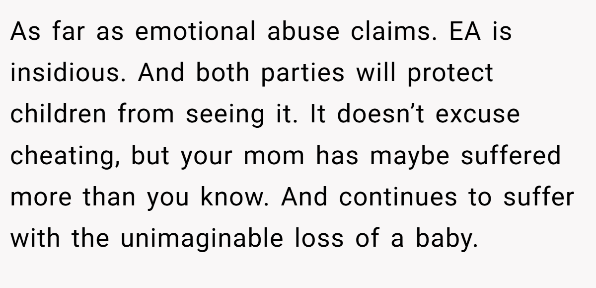 As far as emotional abuse claims. EA is insidious. And both parties will protect children from seeing it. It doesn’t excuse cheating, but your mom has maybe suffered more than you know. And continues to suffer with the unimaginable loss of a baby.