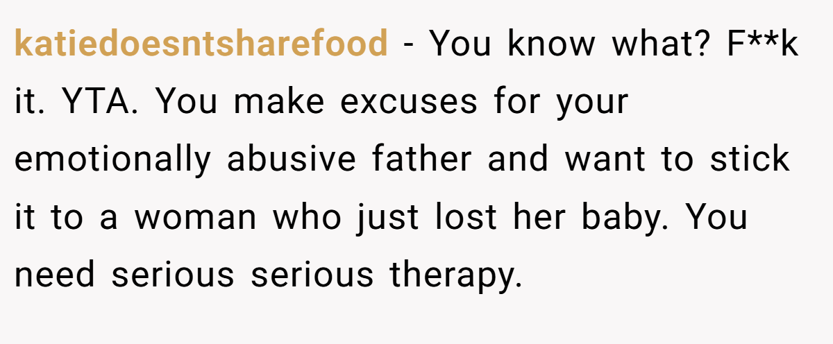 katiedoesntsharefood − You know what? F**k it. YTA. You make excuses for your emotionally abusive father and want to stick it to a woman who just lost her baby. You need serious serious therapy.