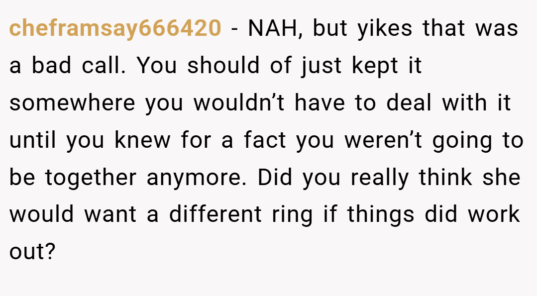 cheframsay666420 − NAH, but yikes that was a bad call. You should of just kept it somewhere you wouldn’t have to deal with it until you knew for a fact you weren’t going to be together anymore. Did you really think she would want a different ring if things did work out?