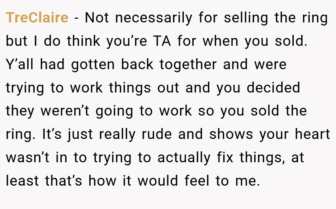 TreClaire − Not necessarily for selling the ring but I do think you’re TA for when you sold. Y’all had gotten back together and were trying to work things out and you decided they weren’t going to work so you sold the ring. It’s just really rude and shows your heart wasn’t in to trying to actually fix things, at least that’s how it would feel to me.