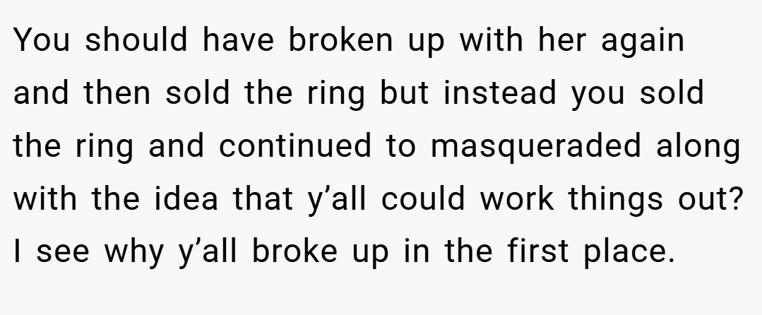 You should have broken up with her again and then sold the ring but instead you sold the ring and continued to masqueraded along with the idea that y’all could work things out? I see why y’all broke up in the first place.