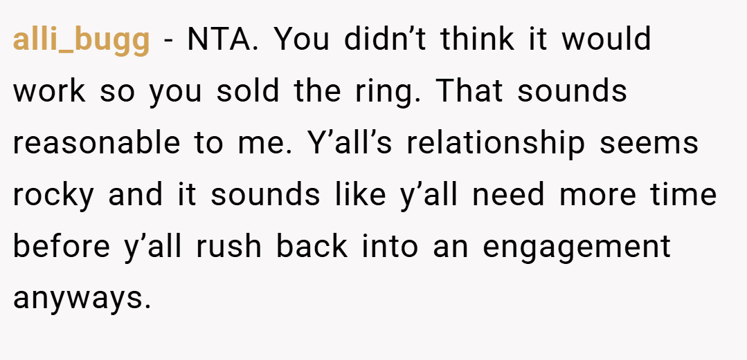 alli_bugg − NTA. You didn’t think it would work so you sold the ring. That sounds reasonable to me. Y’all’s relationship seems rocky and it sounds like y’all need more time before y’all rush back into an engagement anyways.