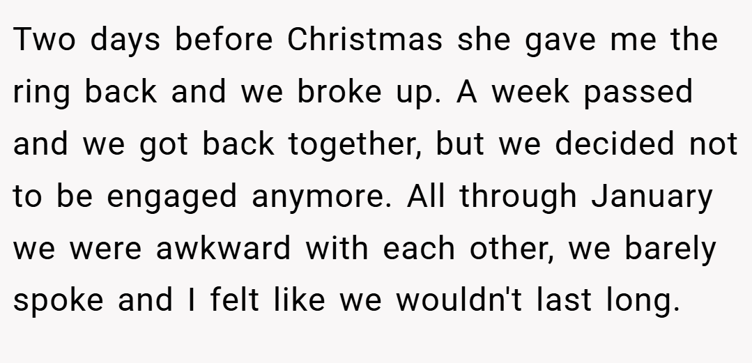 Two days before Christmas she gave me the ring back and we broke up. A week passed and we got back together, but we decided not to be engaged anymore. All through January we were awkward with each other, we barely spoke and I felt like we wouldn't last long.