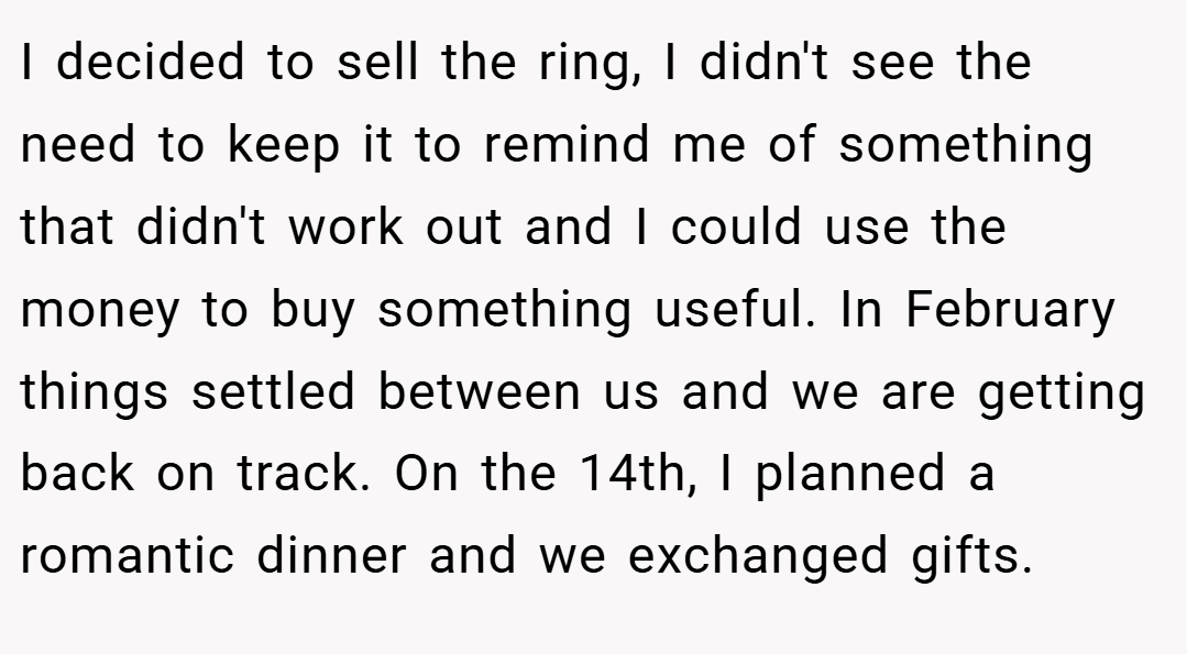 I decided to sell the ring, I didn't see the need to keep it to remind me of something that didn't work out and I could use the money to buy something useful. In February things settled between us and we are getting back on track. On the 14th, I planned a romantic dinner and we exchanged gifts.