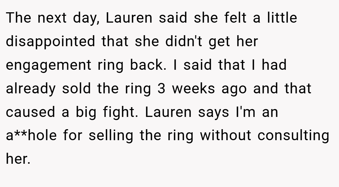 The next day, Lauren said she felt a little disappointed that she didn't get her engagement ring back. I said that I had already sold the ring 3 weeks ago and that caused a big fight. Lauren says I'm an a**hole for selling the ring without consulting her.