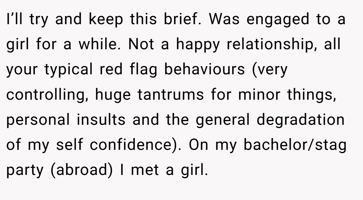 I’ll try and keep this brief. Was engaged to a girl for a while. Not a happy relationship, all your typical red flag behaviours (very controlling, huge tantrums for minor things, personal insults and the general degradation of my self confidence). On my bachelor/stag party (abroad) I met a girl.