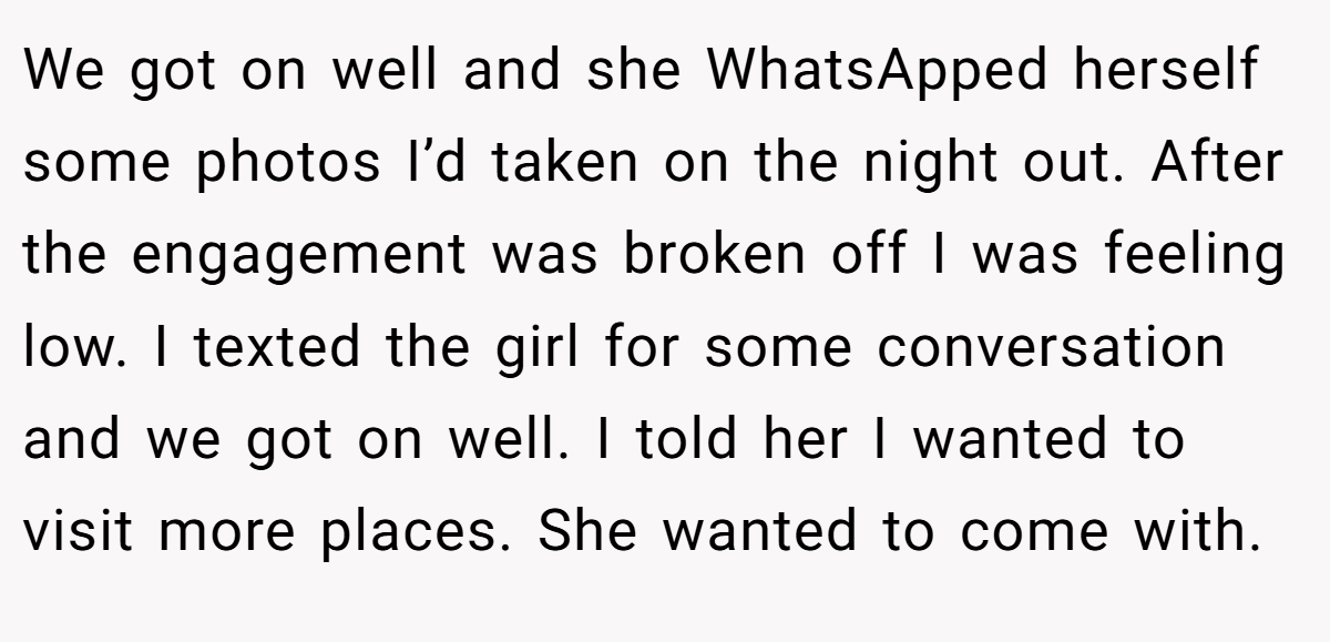 We got on well and she WhatsApped herself some photos I’d taken on the night out. After the engagement was broken off I was feeling low. I texted the girl for some conversation and we got on well. I told her I wanted to visit more places. She wanted to come with.