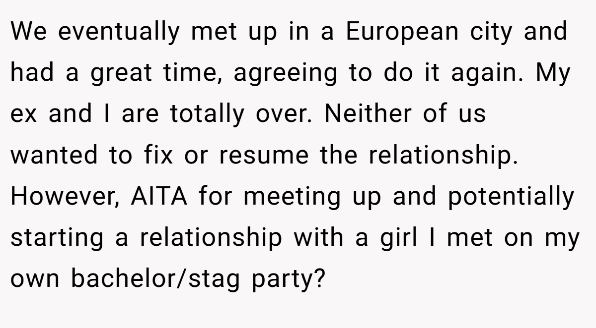 We eventually met up in a European city and had a great time, agreeing to do it again. My ex and I are totally over. Neither of us wanted to fix or resume the relationship. However, AITA for meeting up and potentially starting a relationship with a girl I met on my own bachelor/stag party?