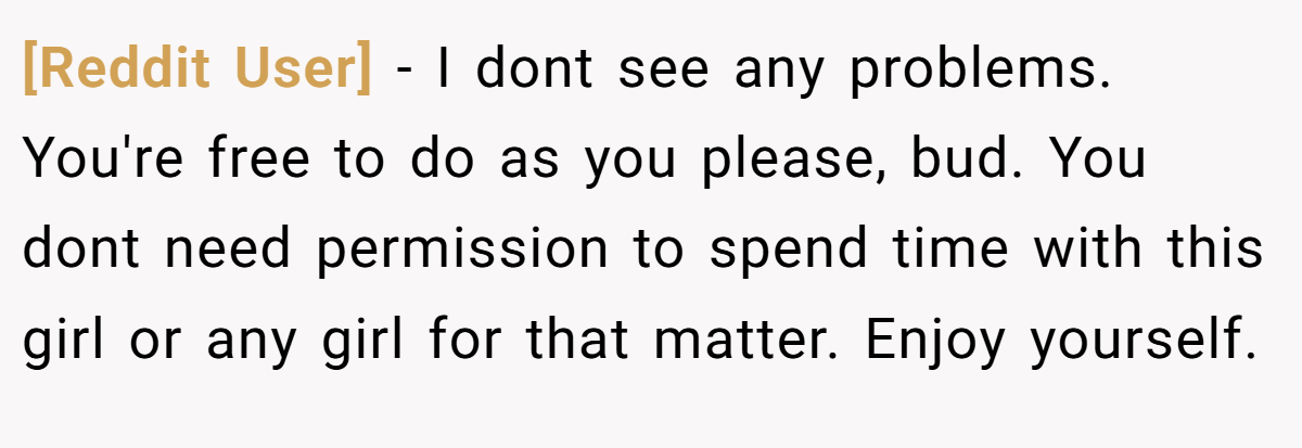 [Reddit User] - I dont see any problems. You're free to do as you please, bud. You dont need permission to spend time with this girl or any girl for that matter. Enjoy yourself.