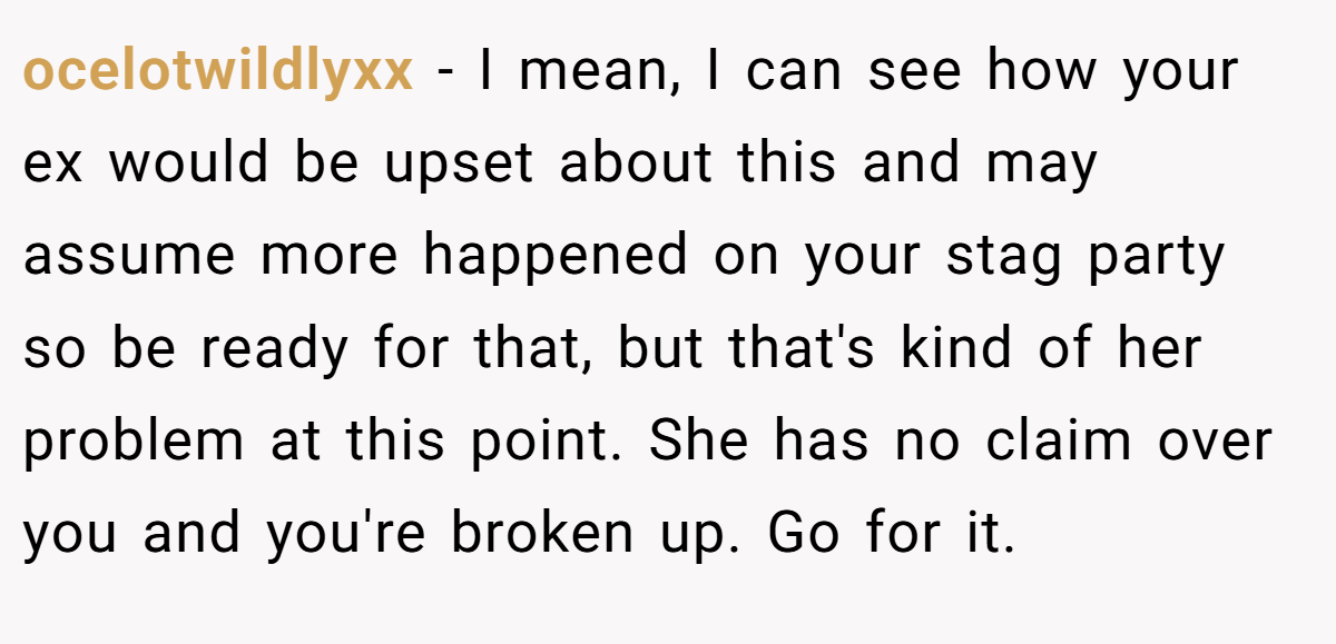 ocelotwildlyxx - I mean, I can see how your ex would be upset about this and may assume more happened on your stag party so be ready for that, but that's kind of her problem at this point. She has no claim over you and you're broken up. Go for it.