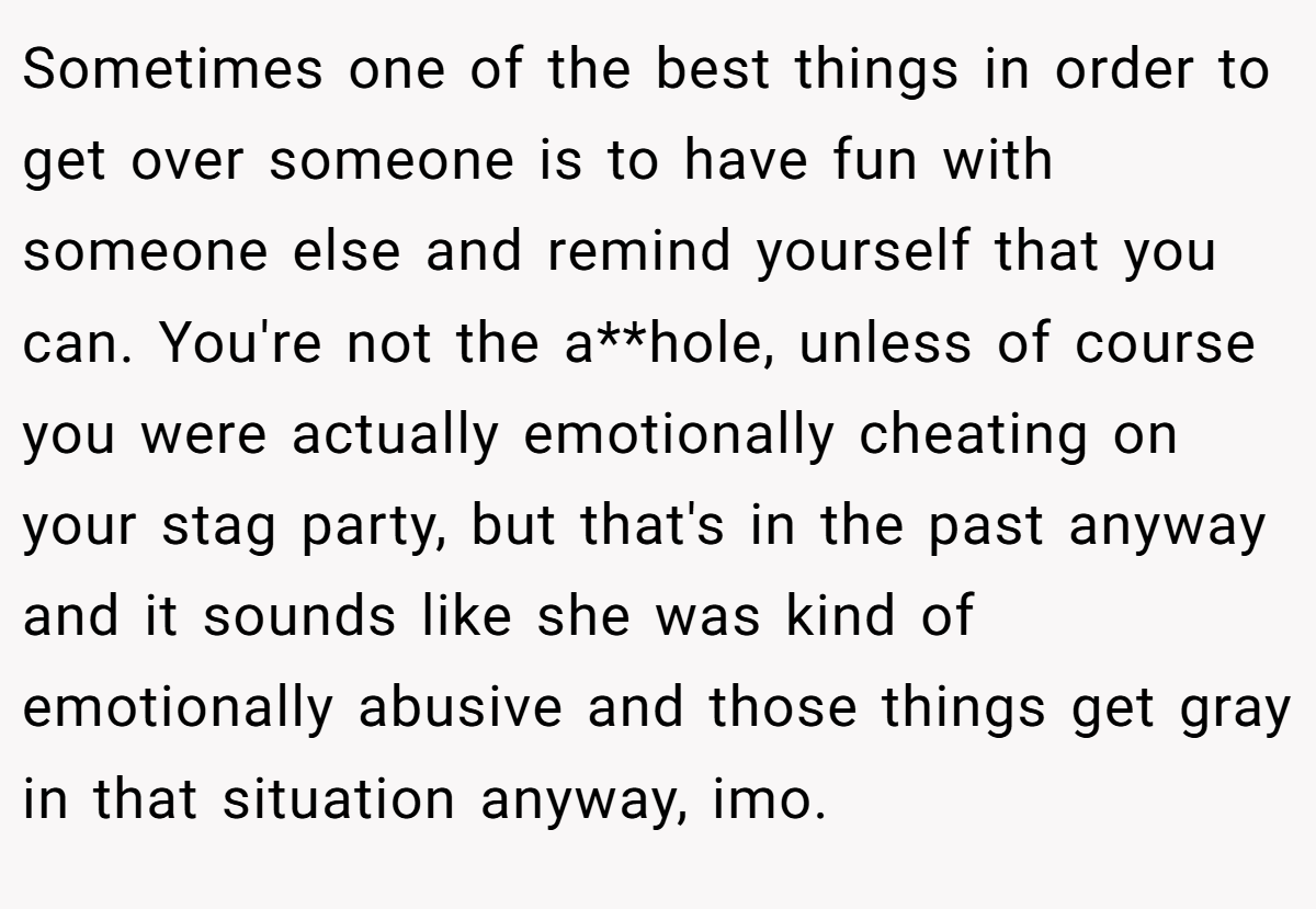 Sometimes one of the best things in order to get over someone is to have fun with someone else and remind yourself that you can. You're not the a**hole, unless of course you were actually emotionally cheating on your stag party, but that's in the past anyway and it sounds like she was kind of emotionally abusive and those things get gray in that situation anyway, imo.