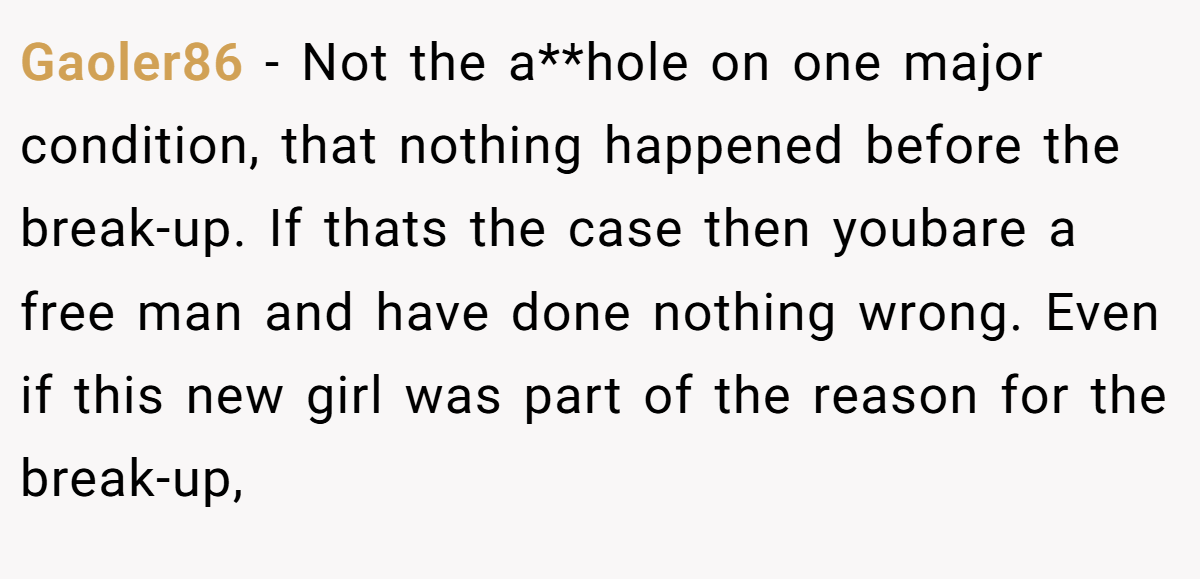 Gaoler86 - Not the a**hole on one major condition, that nothing happened before the break-up. If thats the case then youbare a free man and have done nothing wrong. Even if this new girl was part of the reason for the break-up,