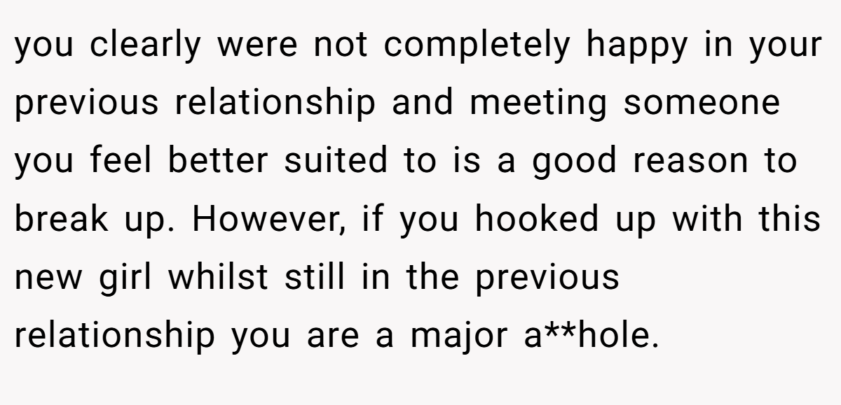 you clearly were not completely happy in your previous relationship and meeting someone you feel better suited to is a good reason to break up. However, if you hooked up with this new girl whilst still in the previous relationship you are a major a**hole.