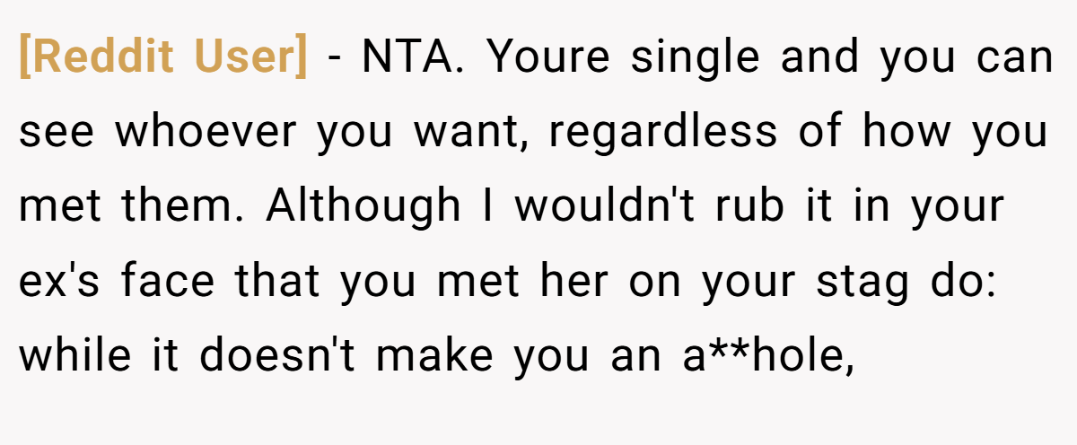 [Reddit User] - NTA. Youre single and you can see whoever you want, regardless of how you met them. Although I wouldn't rub it in your ex's face that you met her on your stag do: while it doesn't make you an a**hole,