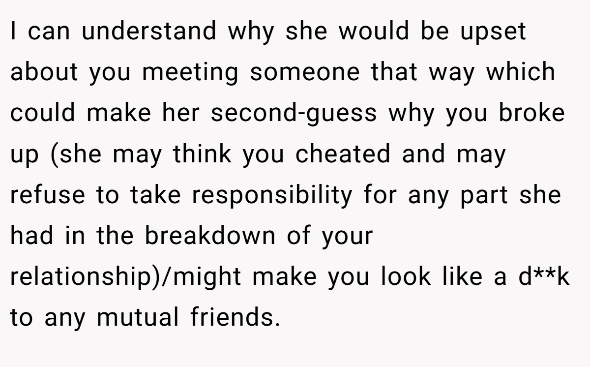 I can understand why she would be upset about you meeting someone that way which could make her second-guess why you broke up (she may think you cheated and may refuse to take responsibility for any part she had in the breakdown of your relationship)/might make you look like a d**k to any mutual friends.