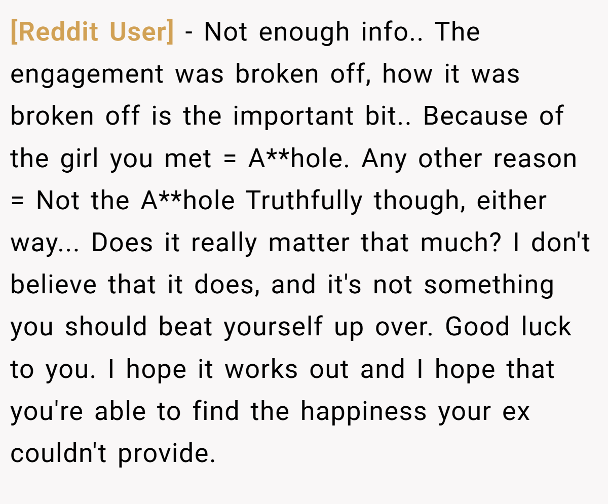 [Reddit User] - Not enough info.. The engagement was broken off, how it was broken off is the important bit.. Because of the girl you met = A**hole. Any other reason = Not the A**hole Truthfully though, either way... Does it really matter that much? I don't believe that it does, and it's not something you should beat yourself up over. Good luck to you. I hope it works out and I hope that you're able to find the happiness your ex couldn't provide.