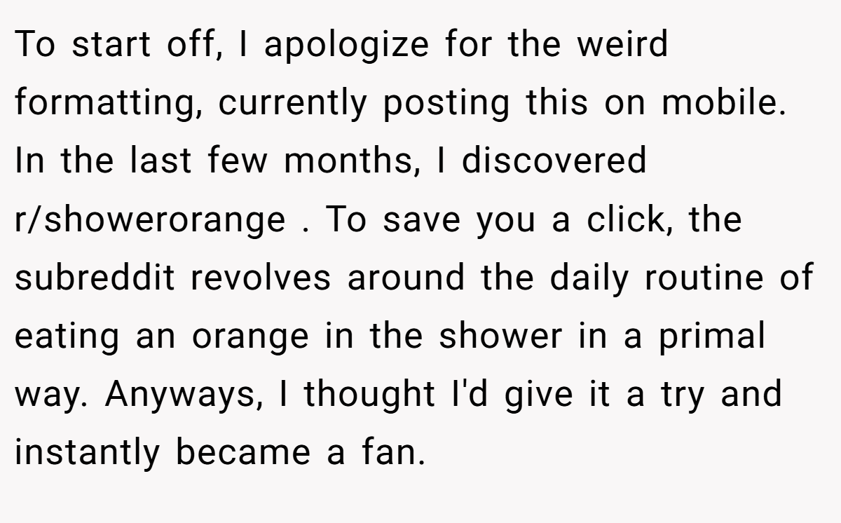 To start off, I apologize for the weird formatting, currently posting this on mobile. In the last few months, I discovered r/showerorange . To save you a click, the subreddit revolves around the daily routine of eating an orange in the shower in a primal way. Anyways, I thought I'd give it a try and instantly became a fan.