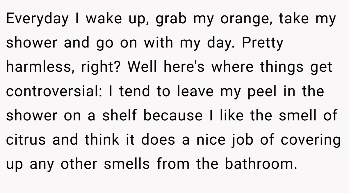 Everyday I wake up, grab my orange, take my shower and go on with my day. Pretty harmless, right? Well here's where things get controversial: I tend to leave my peel in the shower on a shelf because I like the smell of citrus and think it does a nice job of covering up any other smells from the bathroom.