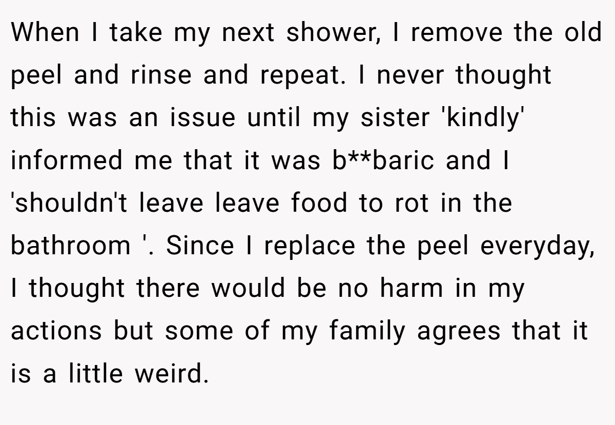 When I take my next shower, I remove the old peel and rinse and repeat. I never thought this was an issue until my sister 'kindly' informed me that it was b**baric and I 'shouldn't leave leave food to rot in the bathroom '. Since I replace the peel everyday, I thought there would be no harm in my actions but some of my family agrees that it is a little weird.