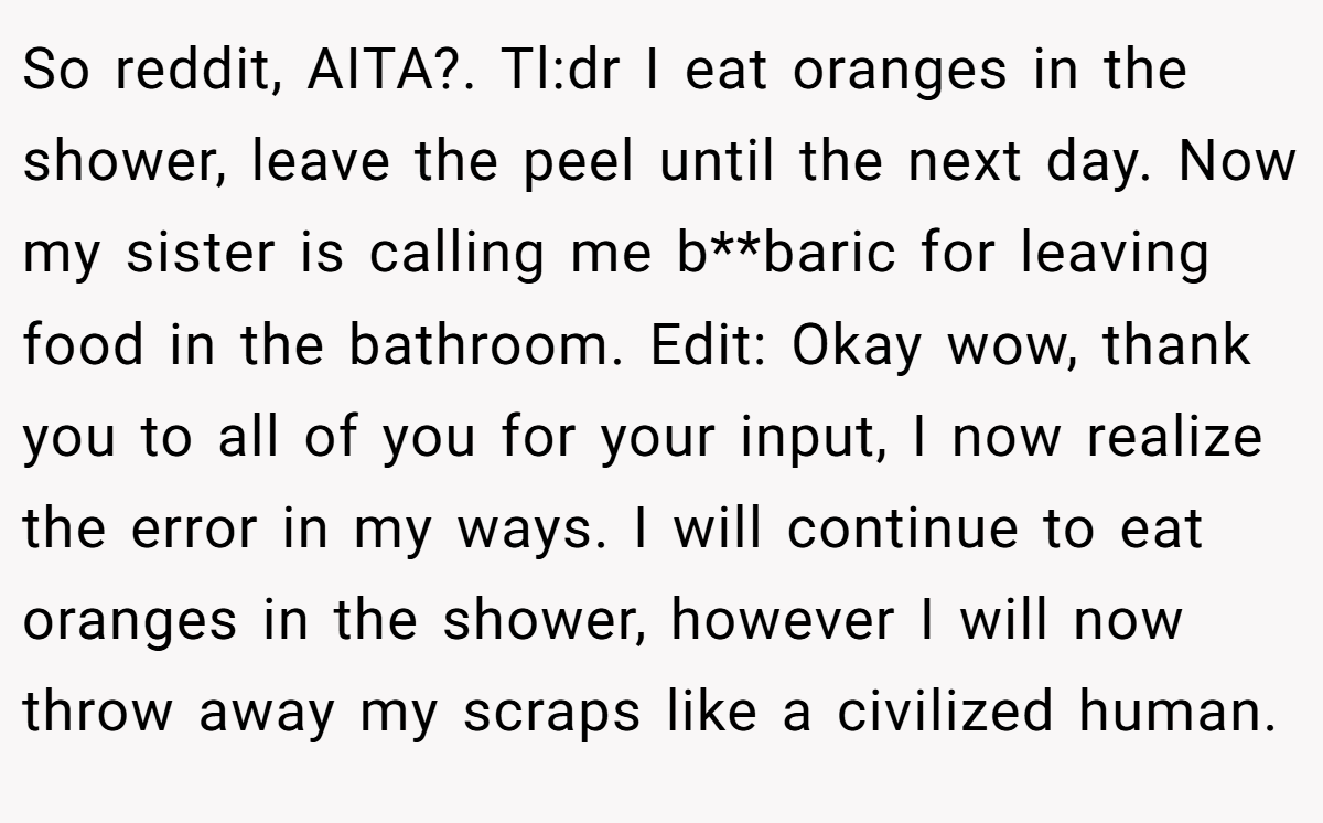 So reddit, AITA?. Tl:dr I eat oranges in the shower, leave the peel until the next day. Now my sister is calling me b**baric for leaving food in the bathroom. Edit: Okay wow, thank you to all of you for your input, I now realize the error in my ways. I will continue to eat oranges in the shower, however I will now throw away my scraps like a civilized human.