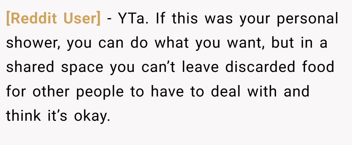 [Reddit User] - YTa. If this was your personal shower, you can do what you want, but in a shared space you can’t leave discarded food for other people to have to deal with and think it’s okay.
