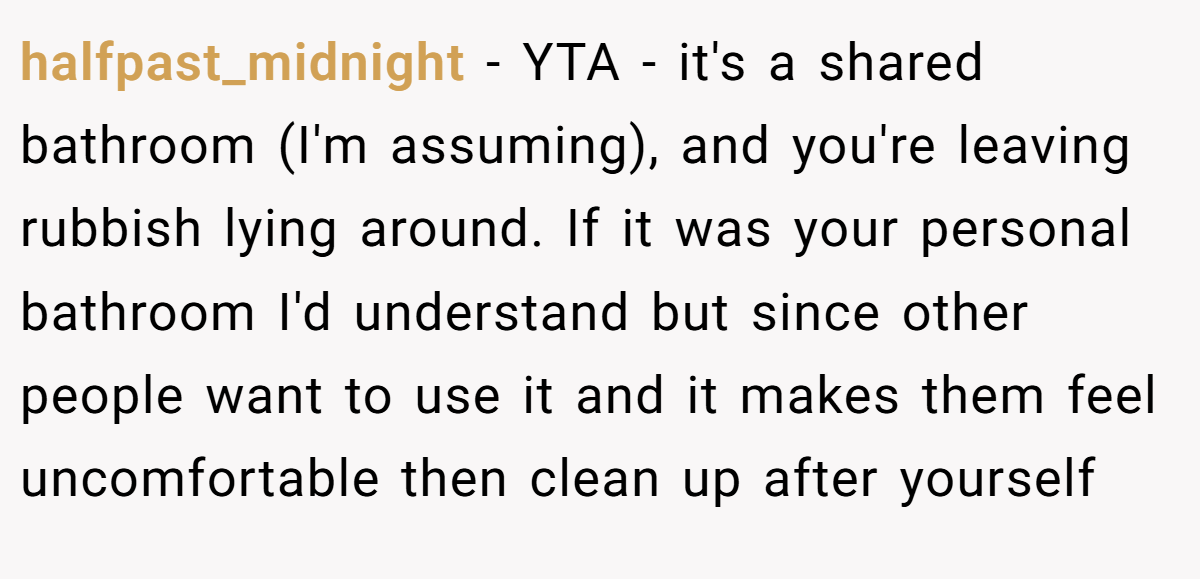 halfpast_midnight - YTA - it's a shared bathroom (I'm assuming), and you're leaving rubbish lying around. If it was your personal bathroom I'd understand but since other people want to use it and it makes them feel uncomfortable then clean up after yourself