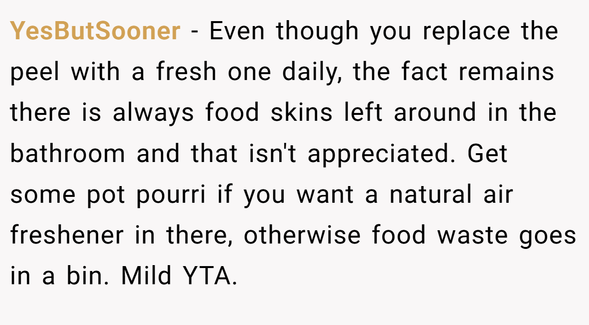 YesButSooner - Even though you replace the peel with a fresh one daily, the fact remains there is always food skins left around in the bathroom and that isn't appreciated. Get some pot pourri if you want a natural air freshener in there, otherwise food waste goes in a bin. Mild YTA.