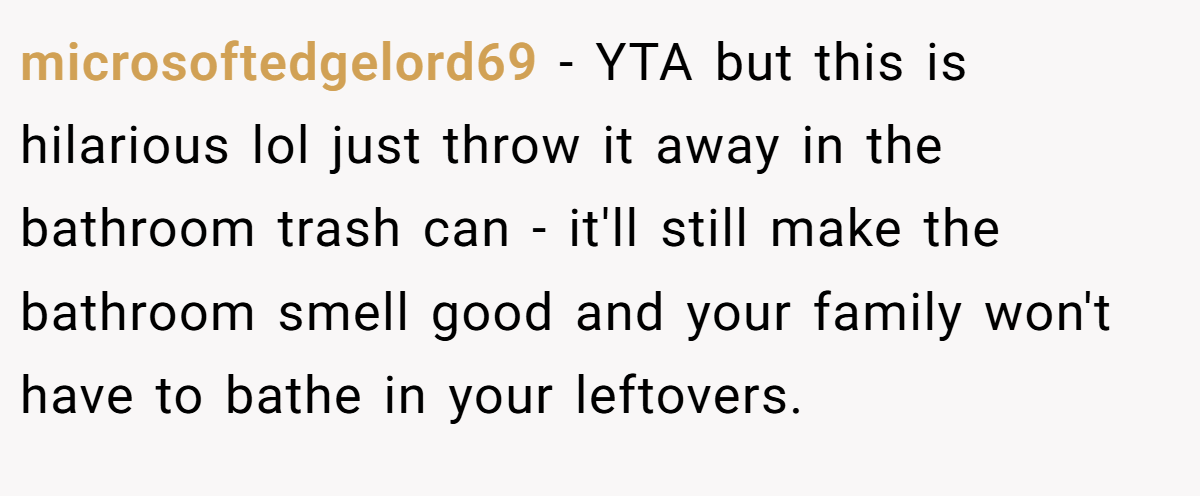 microsoftedgelord69 - YTA but this is hilarious lol just throw it away in the bathroom trash can - it'll still make the bathroom smell good and your family won't have to bathe in your leftovers.